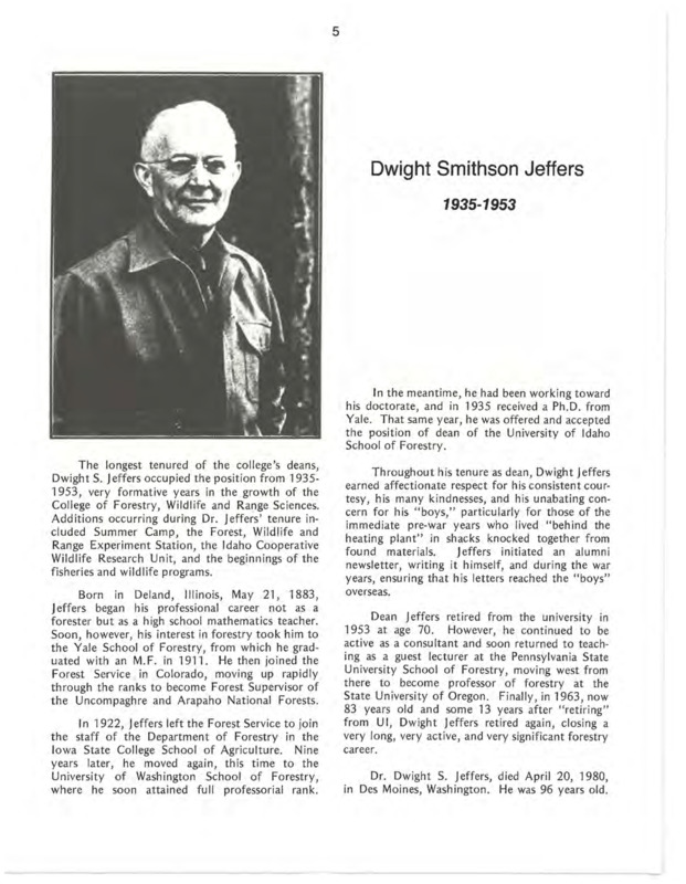 A biography of Dwight Smithson Jeffers, the third Dean of the School of Forestry. Jeffers brought veyr formative years to the College, including the addition of Summer Camp, the Forest, Wildlife and Range Experiment Station, the Idaho Cooperative Wildlife Research Unit, and the beginnings of the fisheries and wildlife programs. He also provided tremendous support to students during and after WWII. This document is part of the chapter "I. Deans of the College of Forestry, Wildlife and Range Sciences - 1909-1984" from the University of Idaho: College of Forestry, Wildlife and Range Sciences 1909-1984, an Album.