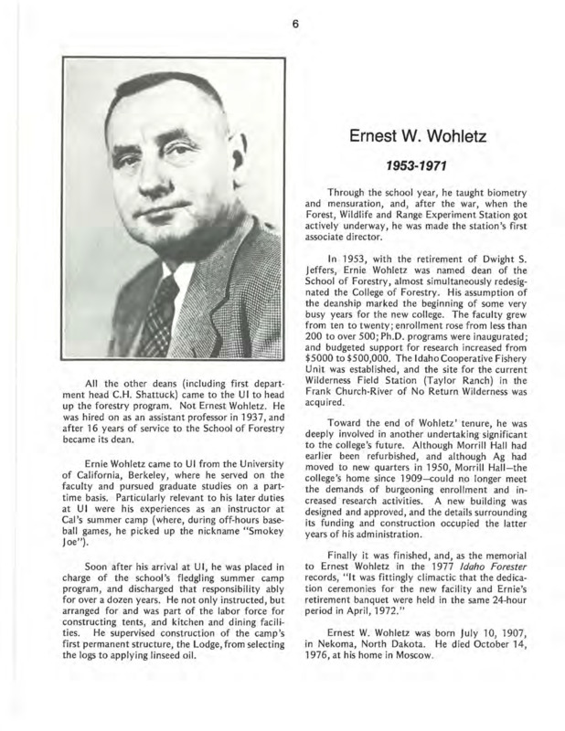 A biography of Ernest W. Woheltz, the fourth Dean of the College of Forestry (previously known as the School of Forestry). Woheltz is known for being the Forest, Wildlife and Range Experiment Station's first associate director, as well as fascilitating phenomenal growth to enrollment, funding and the development of a new Forestry building. This document is part of the chapter "I. Deans of the College of Forestry, Wildlife and Range Sciences - 1909-1984" from the University of Idaho: College of Forestry, Wildlife and Range Sciences 1909-1984, an Album.