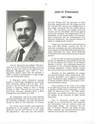A biography of John H. Ehrenreich, the fifth Dean of the College of Forestry, Wildlife and Range Sciences (previously known as the College of Forestry). To quote Dixie Ehrenreich, former editor of Women in Natural Resources and the late Dean Ehrenreich's wife, "John was a mastermind at figuring out what as next." Dean Ehrenreich successfully implimented a wide breadth of developments to the College, such as the division of the college into departments (1979), the establishments of the Cooperative Park Studies Unit headquarters on campus, Inland Empire Tree Improvement Cooperative, Intermountain Tree Nutrition Cooperative, Clark Fork Field Campus, Wilderness Research Center, International Program, and an FWR Alumni Association. He and his wife Dixie Ehrenreich also encouraged more women to join the College and its administration (see Women in Natural Resources). This document is part of the chapter "I. Deans of the College of Forestry, Wildlife and Range Sciences - 1909-1984" from the University of Idaho: College of Forestry, Wildlife and Range Sciences 1909-1984, an Album.