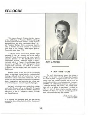 A biography of John C. Hendee, the sixth Dean of the College of Forestry, Wildlife and Range Sciences. His deanship begins where the album ends, facing a depressed forest industry with confidence that enthusiasm, imagination, and expertise can meet and overcome challenges. This document is part of the Epilogue from the University of Idaho: College of Forestry, Wildlife and Range Sciences 1909-1984, an Album.