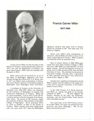 A biography of Francis Garner Miller, the first Dean of the School of Forestry. Alongside growing the School of Forestry from previously being a Department in the College of Agriculture, Miller successfully drew together the forestry interests of the state, the timbermen, stockmen, and the United States Forest Service. This document is part of the chapter "I. Deans of the College of Forestry, Wildlife and Range Sciences - 1909-1984" from the University of Idaho: College of Forestry, Wildlife and Range Sciences 1909-1984, an Album.