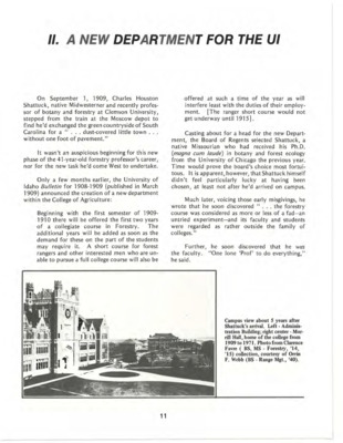 This chapter explains the origin of the College of Natural Resources (CNR). In 1909, CNR it began as the Department of Forestry within the College of Agriculture, later transferring to the College of Letters and Sciences (L&S) in 1913. Charles Houston Shattuck began as the Head of the Department and would later become Dean of L&S. He established the Department's mission and directed it toward autonomy, eventually evolving it into the School of Forestry in 1917. Furthermore, Shattuck created an arboretum and nursery for the U of I, later renamed the Charles Houston Shattuck Arboretum. *This chapter is from the University of Idaho: College of Forestry, Wildlife and Range Sciences 1909-1984, an Album.