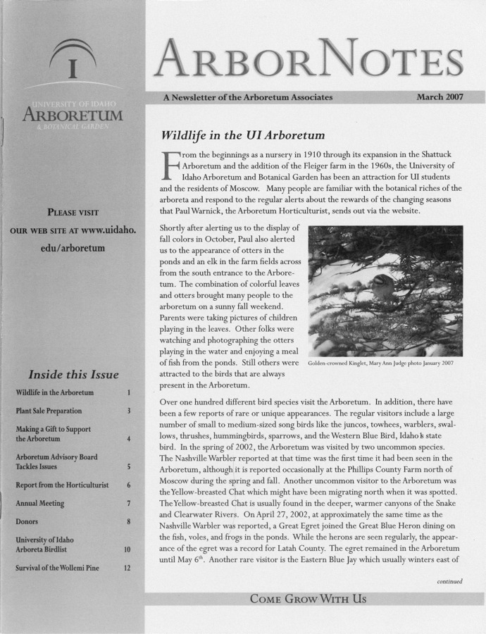 This March publication includes the subject headings: Wildlife in the UI Arboretum; Plant sale preparations; Making a gift to support the Arboretum; Arboretum Advisory Board tackles issues; Report from the Horticulturist; Arboretum Associates celebrate 30 year anniversary at Annual Meeting April 19, 2007; Lauren Springer Ogden; Arboretum Associates donor roll; University of Idaho Arboreta bird list; Survival of the Wollemi pine; Invasive plants and animals; Calendar of events.