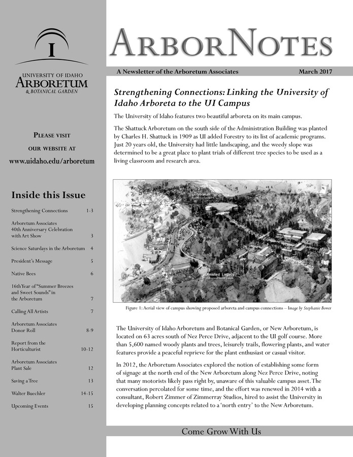 This March publication includes the subject headings: Strengthening Connections: Linking the University of Idaho Arboreta to the UI Campus; Arboretum Associates to Celebrate 40th Anniversary with Art Show on April 12th; Science Saturdays a Big Success in Year Three; Message from the President; Science Saturdays Call for Proposals; Arboretum Provides Habitat for Native Bees; 'Summer Breezes and Sweet Sounds' Concert Delights Crowd; Calling All Artists;   Arboretum Associates Donor Roll; Report from the Horticulturist; Arboretum Associates Annual Plant Sale 2017; Saving a Tree; Walter Buechler.
