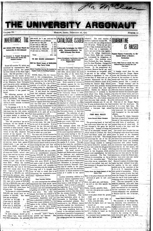 Inheritance Tax: Bill which will mean much for university is introduced: The measure is passed through the lower house and awaits the senate’s action; Catalogue Issued: University catalogue for 1906-7 with announcements for 1907-8 ready this week: Shows broadened curriculum, growth of the library and increased registration; Quarantine Is Raised: Kappa Sigma fraternity is released after a week’s seclusion: A very mild form of small pox has visited Moscow during the last few days; Football Rules: Some recent minor changes; Poor Vaccine Victims; Poetry from the waste basket of the dorm poet; Argonaut Election (p2); Honor System at Yale: The system is well liked and may be permanently adopted (p2); Track Athletics at Oregon (p2); History in Secondary Schools (p4);