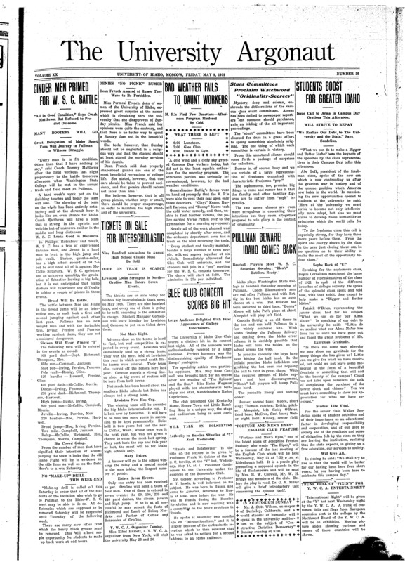 Cinder men primed for WSC battle: “All in good condition” says coach Matthews, but refused to predict outcome; Bad weather fails to daunt workers: M. P.’s find few deserters – after noon program hindered by cold; Stunt committees proclaim watchword “orginality-secrecy”; Students boost for greater Idaho: Issue call to arms in campus day orations this afternoon; Tickets on sale for interscholastic: Nine hundred admissions to annual high school classic must be sold; Baseball payers meet WSC Saturday morning, “Blea’s” battlers ready; Glee club concert scores big hit; It always has been: Old students couldn’t fathom finances (p3); Army college men take work abroad: Thousands detailed to French and British universities and “Y” schools (p3); Reconstruct rifle range for military department (p3); Want university men for speakers: Insistent demands from Idaho high schools for commencement addresses (p4); Final intelligence results give men edge over coeds: Wider worldly experience gave advantage in certain phases of tests, says Dr. Reed – concludes junior college is advisable (p4); Sees value in trade school: Prominent mining journal lands Idaho work in Coeur d’Alenes (p4);