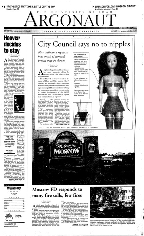 Hoover decides to stay; City Council says no to nipples: New ordinance regulates how much of women’s breasts may be shown; Moscow FD responds to many fire calls, few fires; Palouse celebrates its pride in diversity (p3); Council responds to national media attention (p4); Free condom program in Louisiana sees mixed reactions from students (p4); Naked Ohio man pinches victims, takes their picture (p5); Livin’ with the locals: Eight percent of freshmen take their chances in the Moscow rental market (p8); This Simpson is not a cartoon: Moscow singer/songwriter is a familiar face in town, will remain so as a music librarian at UI (p11); Mystikal arrested for alleged rape, extortion (p13); State board may cut from athletics: UI leaders say cuts may reduce the university’s fundraising ability (p15); Idaho State Patrolman finds a new sort of adventure (p16); Frisbee golf can be like a scavenger hunt for newbies (p17)