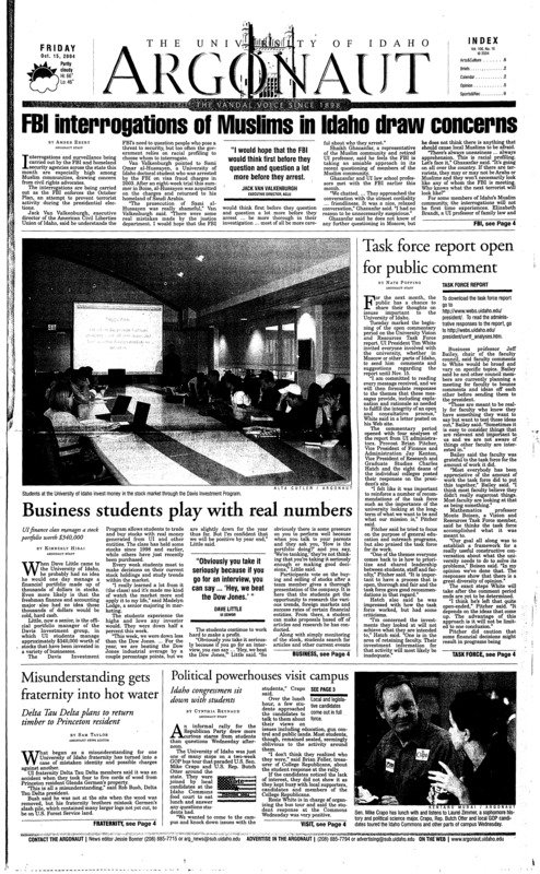 FBI interrogations of Muslims in Idaho draws concerns; Task force report open for public comment; Business students play with real numbers; Misunderstanding gets fraternity into hot water; Political powerhouses visit campus; Local and legislative candidates come out in full force at forum (p3); Vandals look to rebound against Louisiana-Lafayette (p9); Seniors prepare for last game in Kibbie Dome (p9); Basketball fans get first chance to go nuts (p9); Idaho heads back on road after victory over Cougars (p9); Cross country women face pre-nationals with confidence (p10);