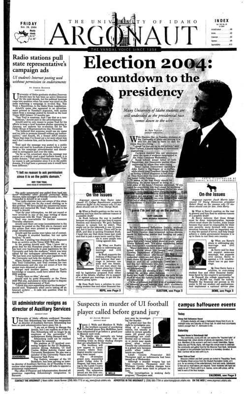 Radio stations pull state representative’s campaign ads; Election 2004: countdown to the presidency; UI administrator resigns as director of Auxiliary Services; Suspects in murder of UI football player called before grand jury; Latah County clerks take precautions to ensure accurate vote counts Nov. 2 (p3); Martin Forum speaker sees democracy from the outside (p3); Former playmate brings her message to UI (p4); Hobo spider population thrives in Moscow (p4); Frights for all ages found at Haunted Palouse (p8); Downtown provides safe trick-or-treating environment (p9); Women’s basketball prepares for season (p13); Nations’s top scorer brings edge to team (p13); Vandals on the road again, heading to Alabama (p13); Weekend games last for Idaho seniors (p14); Cross country teams head to Big West Championships (p14); Vandals trip over Long Beach State (p16);