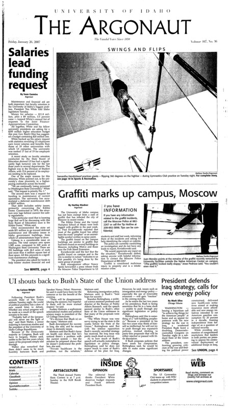 Salaries lead funding request; Graffiti marks up campus, Moscow; UI shouts back to Bush’s State of the Union address; Thanks a million: Students write letters of thanks (p3); Experience Fest shows students innovative studying (p3); Computers stolen from Polya lab (p3); Wallace westsiders get easier access (p3); Rec Center gets new machines (p4); Good grades pay off (p4); UI Gymnastics Club gives member a chance to practice old habits (p10); Idaho goes home after NMSU defeat (p10); Idaho, Miller, ready for final weekend (p10);