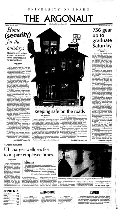 Home security for the holidays; 736 gear up to graduate Saturday; Keeping safe on the roads; UI charges wellness fee to inspire employee fitness; University Residences looks to fill RA spots (p3); Film shares student’s ‘Dream for Darfur’ (p4); Throop demands task forces in ASUI (p5); Holiday parties carry risks (p6); Otter: Car registration fees could rise to raise highway money (p7); Who was Mary Magdalene? (p8); Benefiting the majority (p12); A legacy of ambiguity (p13); Suite brings Celtic treats (p15); A Shakespearean dream: simple and funny (p16); Cheers and jeers: A guide to on-screen entertainment (p17); What are a woman’s version of power clothes? Two women went looking (p19); Pucker that pout (p20); Christmas pageants get pyrotechnics (p21); Competing in the classroom (p22); Johnny Ballgame has no game (p22); UI swimming looking for first win (p22); Best of the fall: the all-Vandal team (p23); Vandals can’t find the basket (p23); From a dream to $18 million reality (p25); The colder outside view (p26);