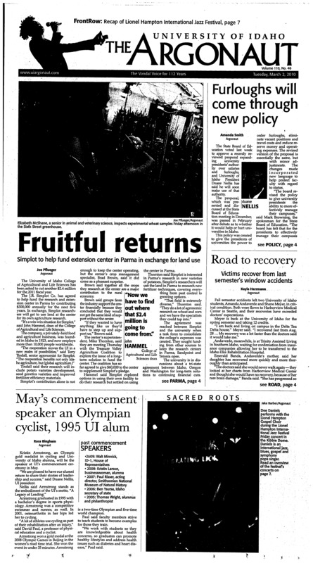 Fruitful returns: Simplot to help fund extension center in Parma in exchange for land use; Furloughs will come through new policy; Road to recovery: Victims recover from last semester’s window accidents; May’s commencement speaker an Olympian cyclist, 1995 UI alum; Natural Resources eyes restructuring (p3); Ex-Bosnian leader arrested (p3); Steakhouse opens: Tuci’s replacement looks to offer high-quality experience (p4); Chile troops, police attack post-quake looters, create curfew (p4); New fund a good star: Rainy-day fund for higher education will help UI survive future crises (p5); Clayton and me at the jazz festival (p6); A call for some justice (p6); Reliving jazz fest (p7); Love: Mediocre at best (p8); Track finishes third in WAC (9p); America’s hat takes the gold metal (p9); Idaho loses third straight (p 9); Sweet revenge: One-point victory ties women at No. 4 (p9); Men have two more at home (p10); Swim falls short overall after exciting meet (p10); Kids camp: Track and field puts on camp for community (p11); Second chances: Utah State victory gives women new confidence for LA Tech (p11);