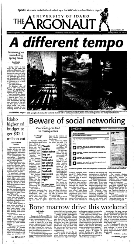 A different tempo: Moscow goes slow during spring break; Idaho higher ed budget to get $32.1 million cut; Beware of social networking: Oversharing can lead to consequences; Spouses, partners may be easier hires: Faculty senate sends policy proposal to Nellis (p3); Program preps students for grad school (p3); GMO products debate continues (p3); Day for X-chromosomes: UI celebrates International Women’s Day (p4); Cuts hopefully temporary: Proposed budget in necessary, shouldn’t last long (p5); B of A takes a step in the right direction (p6); Turning green: Palouse celebrates an authentic St. Paddy’s Day (p7); Music to drive by: Hit the road with these tunes (p7); New wave from the past (p8); History is made: Women’s basketball advances to semifinals (p9); Klas, Bothum Heading to nationals (p9); ‘The Damned United’ scores: A victory for all sports fans in the world of movies (p10); Returning to the green with pride (p10); Better biking (p11);