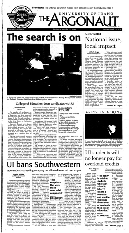 The search is on: College of Education dean candidates visit UI; National issue, local impact; CLING TO SPRING; UI bans Southwestern: Independent contracting company not allowed to recruit on campus; UI students will no longer pay for overload credits; Make a difference (p3); Plan has potential: Students create cutting edge tech for next generation (p3); Targeting Native Americans (p3); Last stand against health care bill (p4); Idaho newspaper carrier makes Guinness World Record history (p4); Texas move affects us all: Board of Education’s history re-write is a disaster (p5); Paperless is not always green (p6); Out with the old (p6); Road trippin’ the Northwest (p7); Illness poses barriers to quitting (p7); What’s missing here from the Midwest (p7); Musical A.D.D. (p8); First impressions of ‘Final Fantasy XIII’ (p8); Making history: Idaho has historic season – advances past first round of the WAC tournament (p9); Idaho shows its depth: Women’s tennis defeats four opponents over spring break, earns three sweeps (p9); Verlin, Vandals look to the future past disappointing season (p9); Stop messing with Madness (p10); All-American track stars (p10); Monroe saves Noles in OT (p10);