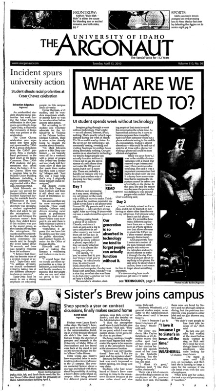 Incident spurs university action: Student shouts racial profanities at Cesar Chaves celebration; What Are We Addicted To?: UI student spends week without technology; Sister’s Brew joins campus: Shop spends a year on contract discussions, finally makes second home; Justice visits Idaho (p3); Five days left to fill out census: Bureau reps to be on campus for assistance (p3); Obama, China’s Hu press for strong words on Iran (p4); Census is a civic duty: All it takes is 10 minutes and you’re done (p5); Weight loss is doable for anyone (p6); Speaking out against the war on marijuana (p6); Ke$ha: do you care what her middle name is (p7); Safety measure for social media (p7); Best of the Bonds (p8); Kids In Glass Houses’ new sound is too familiar (p8); Conference challenges team: Idaho avenges last year’s loss, beats New Mexico State 4-3 on the Aggies’ senior day (p9); Enjoying home court advantage: Tennis sweeps Weber State, Seattle at home, takes on Lewis-Clark State College and Gonzaga (p9); D-D-Defense: Defense shines in second scrimmage (p10); Lifelong companionship worth search (p10); Why you should watch the Hockey (p11); Soccer Visits WSU (p12); Defense Takes Its Turn (p12); Vandals Bag 20th Win (p12); Women’s Tennis Gets First Conference Win (p12); Volleyball announces 2010 Schedule (p12); The KUOI Programming Guide Spring 2010 (p13); An interview with Ryan Beitz (p15); Pisschrist Show: Kuala Lumpur, Malaysia (p16); SPRING 2010 SCHEDULE (p19); Kentaro Murai Photo Spread (p22); Nesting Dolls in the Witching Hour (p23);