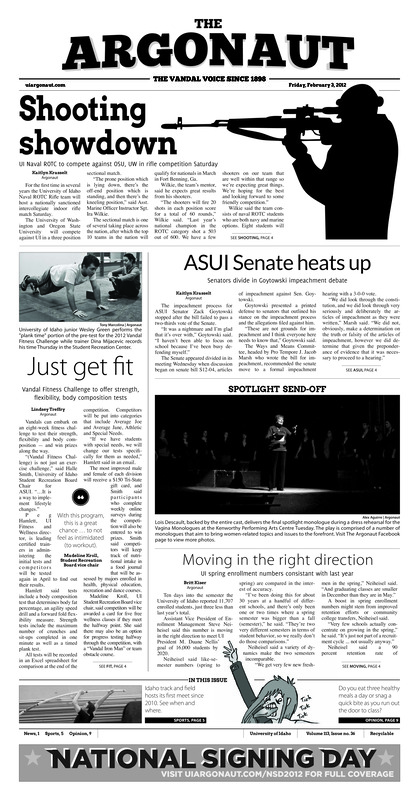 Shooting showdown: UI Naval ROTC to compete against OSU, UW in rifle competition Saturday; ASUI Senate heats up: Senators divide in Goytowski impeachment debate; Just get fit: Vandal Fitness Challenge to offer strength, flexibility, body composition tests; Moving in the right direction: UI spring enrollment number consistent with last year; Novelist shares literary style with students (p3); ‘Flying Fingers” features performances by faculty, students (p3); McClure hosts Presidents Week (p4); Back in the Dome: First Moscow meet since 2010 (p5); Strong return (p5); Vandal football class of 2012 (p5); Finishing the race and saying goodbye (p5); Bulldogs dominate (p6); Looking for revenge at San Jose State (p6); Ready to kennel the Bulldogs: Women’s tennis looking for another win in Spokane (p7); A chance to regain momentum (p7)