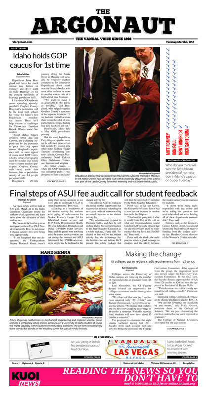 Idaho GOP holds caucus for 1st time; Final steps of ASUI fee audit call for student feedback; Making the change: UI colleges opt to reduce credit requirements from 128 to 120; Women wanted: Women’s Outdoor program may cancel spring break backpacking trip whole turnout sits at 0 (p3); Fraternity reinstated on campus after 5 years (p4); Student campaigns for required sexual assault training (p4); Viva las Vandals: Freshman steals senior night, Idaho wome’s basketball team beats Hawaii, freshman Stacy barr scores 23 (p8); Idaho wins finale, slinches No. 3 seed (p8); Warm weather win: Idaho soccer defeats Montana 2-0 (p9); Record falls as NCSS Championships near (p9); Slump over: Idaho men’s tennis riding three-match winning streak (p10); 2-1 under the sun: Idaho women’s tennis defeats UTEP, New Mexico, falls to New Mexico State (p10)