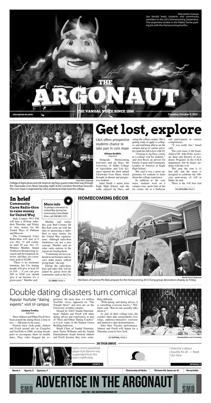 Get lost, explore:CALs offers prospective students chance to take part in corn maze; Double dating disasters turn comical: Popular YouTube “dating experts” visit UI campus; Cell phones on, please: River Huston to visit UI with interactive presentation (p3); Champion chili: UI Food Science Club hosts 20th chili cook-off as Arizona transplant brings “real chili” to Moscow (p4); Coming home to victory (p5); Barone suspended indefinitely (p5); Idaho imperfectly perfect (p5); Swim and dive team downed by BSU (p6); A footprint on a generation (p6); Picking up the slack (p7); Doubles dominate: Torres, Bendeck claim Blue Flight title (p7); Winless in WAC (p7); On the rise: Strong conference play helps Vandals make way to top of WAC (p8)