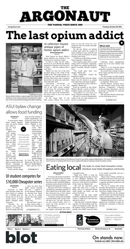 The last opium addict: UI collection houses antique pipes of former opium addict; ASUI bylaw change allows food funding; Eating local: City looks to create food innovation center, distribute local foods throughout community; UI student competes for $10,000 Cheapster series; Hallow holidays celebrate dead: Halloween, Dia de los Muertos remembers souls of dead (p3); It’s a three-peat: Women’s cross country comes out on top of WAC for third consecutive year (p5); Blackman, Scheidt dismissed from team: Quarterback, linebacker removed from team for policy violation (p5); Seniors end saga with win (p5); Vandals double up in El Paso: Men’s golf leaves UTEP Invite with team title (p5); Barone-less Vandals win season opener: In its exhibition opener, Idaho men’s basketball shows promise, inexperience (p6); Volleyball tops Texas State (p7)