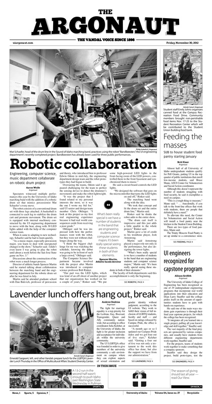 Robotic Collaboration: Engineering, computer science, music department collaborate on robotic drum project; Feeding the masses: SUB to house student food pantry starting January; UI engineers recognized for capstone program; Lavender lunch offers hang out, break; Get tested: University of Idaho recognizes World AIDS Day all week (p3); UI College of Education requires literacy assessment for future teachers (p3); ‘Friel’ing the pain: Idaho comeback falls short, Motum’s 26 drops Vandals to 1-4 (p5); Vandals win on buzzer beater (p5); A solid season (p6); Striving for perfection: Paige Hunt has broken three school records but she’s not done, wanting to reach the top (p7); Irish stun No. 8 Wildcats (p8)