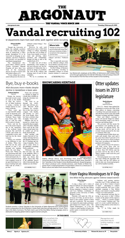 [Note: this issue PDF is front page only. Remaining pages may be available in print form in SPEC.]. Vandal recruiting 102: UI departments learn from eachother, work together while recruiting; Bye, buy e-books: ASUI discusses more e-books despite decline in vandalstore e-book sales; Otter updates issues in 2013 legislature; From vagina monologues to V-day: One billion rising advocates against violence toward women;