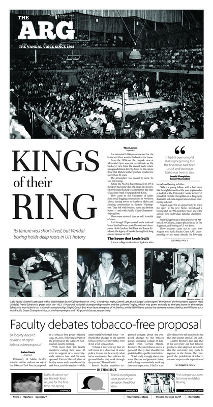 Kings and their Ring: Its tenure was short-lived, but Vandal boxing holds deep roots in UI’s history; Faculty debates tobacco-free proposal: UI faculty doesn’t endorse or reject tobacco free proposal; The grass is greener: Pollinators, Plants and Wisescapes seminar will cover plant diversity and water efficiency for lawns and gardens (p3); Better buildings, NASA style: UI doctoral candidate connects conservation, people at NASA Ames (p4); Traditional food, new ways of thinking: Multicultural fraternity battles women’s issues with carne asada (p4); For the love of running: Injuries no obstacle for Kiser’s devotion to her sport (p6)