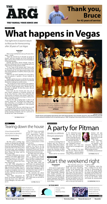 What happens in Vegas: Five tight-knit UI alumni return to Moscow for Homecoming after 30 years of Las Vegas; Tearing down the house: UI purchased old PIKE house, plans to demolish abandoned building; A party for Pitman: Vandals to celebrate Pitman’s retirement; Start the weekend right; Trivia for tuition: UI departments come together to offer one semester of free tuition (p3); Picassos of the Palouse: Downtown Moscow taken over by unsuspecting student artists (p3); Vandals buck the Aggies: UI Students ride mechanical bull (p5); Fending off the flu: Vandal Health offers free flu shots to UI students (p5); Vandals fight hunger: Homecoming food drive feeds the community (p7); Geologic Map Day: Idaho Geologic Survey maps more than rocks (p7); Hispanic history of Idaho: Maria Gonzalez Mabbutt addresses Hispanic heritage in Idaho (p7); Started from the bottom: Vandals roaring toward Big Sky Tournament (p10)