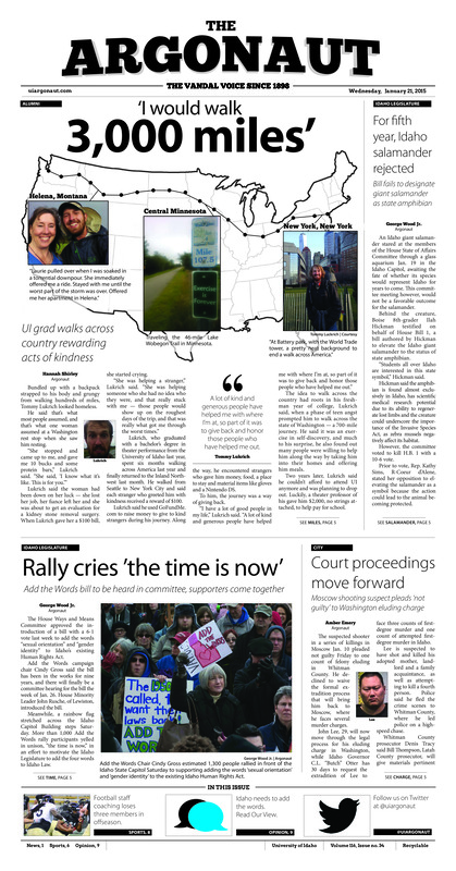 I would walk 3,000 miles: UI grad walks across country rewarding acts of kindness; For fifth year, Idaho salamander rejected: Bill fails to designate giant salamander as state amphibian; Rally cries 'the time is now': Add the words bill to be heard in committee, supporters come together; Court proceedings move forward: Moscow shooting suspect pleads 'not guilty' to washington eluding eluding charge; Improving defense: Defense shines as Barr surpasses charlston in all-time scoring (p6);