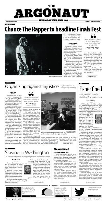 Chance the rapper to headline finals fest: Vandal entertainment returns to hip-hop after failed 2014 finals fest; organizing against injustice: Gay straight alliance to host rights rally wednesday; Fisher fined: ASUI presidet found in violation of campaign rules; Staying in washington: Lee to face trial for felony eluding charge before extradition to Idaho; Tournament bound: Despite loss, vandals earn postseason berth (p6);