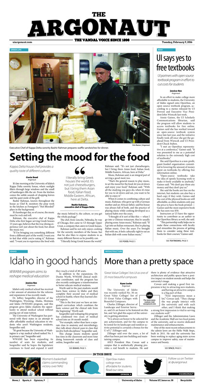 Setting the mood for food: Kappa Delta house chef provides a quality taste of different cultures; UI says yes to free textbooks: UI partners with open source textbook program in effort to cut costs for students; Idaho in good hands: WWAMI program aims to reshape medical education; More than a pretty space: ‘Great Value Colleges’ lists UI as one of 35 most beautiful campuses; New to the barbeque business: Martin’s Smokehouse offers a new flavor as old favorites disappear (p3); Showing her practical side: Jodie Nicotra brings her English background to the table at Faculty Senate (p3); Questioning coverage: Campus Conversation addresses oregon militia (p4); Accessing technology: ITS Media Center provides students with free technology equipment rentals (p4); Reserve stands out: Ferenz’s role with Vandals grows as a team approaches postseason tourney (p6); Confident Vandals cruise to victory: Shooting woes cannot stop Idaho from winning fourth straight (p6); Vandals wrap up Cougar Indoor: Vandals use weekend event as stepping-stone to conference championship (p7); Portland extends winning streak: Portland sweeps men’s tennis, Vandals face first spring loss (p7); Vandals overpower Redhawks: Idaho men’s tennis rebounds with road win in seattle (p7); Lumberjacks topple Vandals: Men’s basketball falls on the road, last-second heave misses mark (p8)