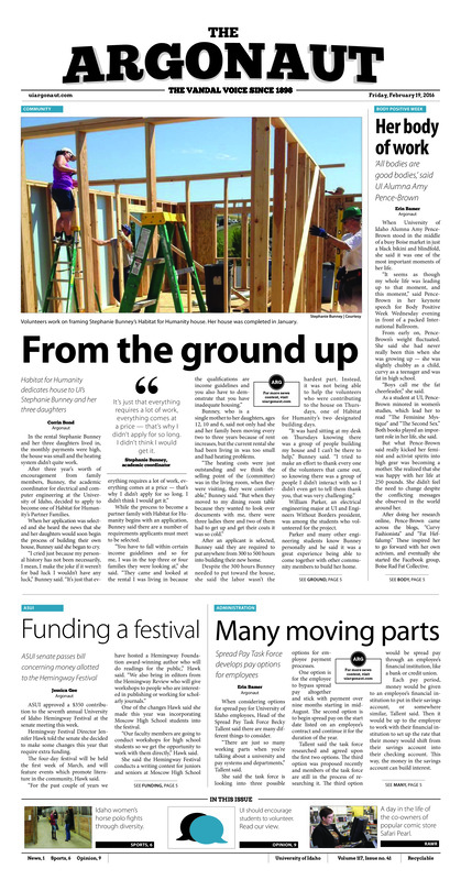 From the ground up” Habitat for Humanity dedicates house to UI’s Stephanie Bunney and her three daughters; Her body of work: ‘All bodies are good bodies,’ said UI Alumna Amy Pence-Brown; Funding a festival: ASUI senate passes bill concerning money allotted to the Hemingway Festival; Many moving parts: Spread Pay Task Force develops pay options for employees; Cents for sense: Barista tips fund student scholarships at VandalStore (p3); Ensuring campaign equality: Capping ASUI Senate campaign lengths (p4); Backed into a corner: Faculty Senate discusses problems with employee, supervisor training modules (p4); Small but mighty: Idaho women’s horse polo winds up for preliminary competition despite setbacks (p6); Leader of the pack: ‘Sprinter Ben Ayesu-Attah battles through injuries to qualify for conference championships (p7); Callandret returns to court: Vandals have experiences perimeter guard on court (p7); Waiting in anticipation: Future of football depends on Sun Belt presentation (p7); Confidence runs the world: Idaho thrower finds home, success in Moscow (p8); From Portugal to Idaho: Maria Tavares discusses journey from her hometown to Moscow (p8)