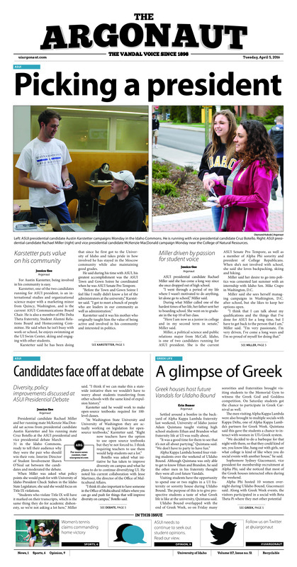 Picking a president: Karstetter puts value on his community, Miller driven by passion for student voice; Candidates face off at debate: Diversity, policy improvements discussed at ASUI Presidential Debate; A glimpse of Greek: Greek houses host future Vandals for UIdaho Bound; Representation by population: Proposed legislation would allow restructuring of ASUI Senate (p3); Don’t fail UIdaho: Campus community discusses Idaho public education (p4); Home court advantage: Women’s tennis beats Portland State in final home competition (p6); Vikings sink in Moscow: Men’s tennis earns sixth conference victory with home win (p6); Luton shines in first scrimmage: Vandals hold first spring competition (p7); Staying consistent: Barta and Fonseca focus on future in final four games of regular season (p8); Across the country: Idaho track and field tackles several meets over the weekend (p8)