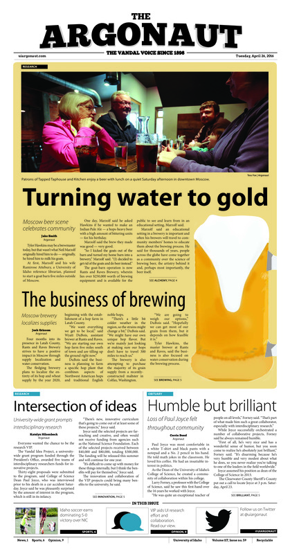 Turning water to gold: Moscow beer scene celebrates community; The business of brewing: Moscow brewery localizes supplies; Intersection of ideas: University-wide grant prompts interdisciplinary research; Humble but brilliant: Loss of Paul Joyce felt throughout community; ASUI’s road to mobility: incoming ASUI president discusses plans for Vandal shuttle (p3); more Botticelli, less Robin Hood; 43rd annual Moscow Renaissance Fair celebrates the arrival of spring (p3); Step up against violence: Zumbathon aims to raise awareness for sexual assault (p3); Innovation across disciplines: Projects from inventions to artwork recognized at awards ceremony (p4); Cardinals see red: Idaho soccer finds offensive succes in 5-0 rout of North Idaho College (p6); Spokane showcase: Idaho track and field earns individual victories, personal records (p6); Vandals see strong finale: Idaho women’s tennis sweeps Seattle U in final match of season (p7); Idaho splits boise road trip: Idaho men’s tennis team splits final weekend, finishes second in Big Sky standings (p7); Shining like silver: Silver squad dominates during annual spring football game (p8)