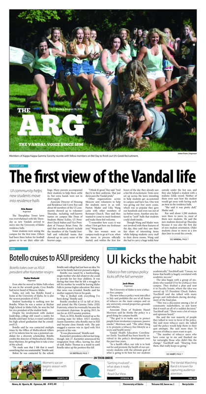 The first view of the Vandal life: UI community helps new students move into residence halls; Botello cruises to ASUI presidency: Botello takes over as ASUI president after Karstetter resigns; UI kicks the habit: Tobacco-free campus policy kicks off the fall semester; The polyglot’s perspective: Alonso Arteaga seeks to gain a more global perspective through language (pA3); Vandals want to be the very best: Pop culture game class is more than just a fun time (pA3); Repair, resurface, remodel: Campus construction continues over summer (pA4); Returning to her roots: UI Vice Provost of Student Affairs accepts position with SUNY (pA5); Adjustment and excitement: First-year student comes to UI for business, music and friendships (pA5); Festival of involvement: Palousafest brings community involvement to the forefront (pA6); Spreading happiness: Volunteer Center announces locations of winter ASB trips (pA6); Volunteer kickoff: SYNC gets more than 1,000 new Vandals involved in the community (A7); Marching ever onward: Sound of Idaho encourages students to follow passion (pA8); Bringing musicals to Moscow: UI students collaborate to write, produce musical, ‘Isaac & Emily’ (pA10); Nervous energy: Idaho women’s soccer is starting off enthusiastic (pB1); Cycling to gold: After two retirements, Kristin Armstrong keeps returning to the Olympics (pB1); Fighting through the pain: Vandals enter season with high hopes despite early injury concerns (pB1); German vacation: Sophie Hausmann wins German Championship (pB2); Big SKy joins consortium (pB2); A quick adjustment: Myah Merino hasn’t let delays stop her from reaching collegiate soccer (pB4); Never without soccer: Assistant coach gains mentorship, new ideas in 30 under 30 program (pB6)
