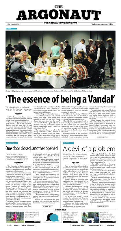 ‘The essence of being a Vandal’: Vandal alumni travel near and far for Golden I Reunion; One door closed, another opened: Dead Kahler named vice provost for strategic enrollment management; A devil of a problem: Researchers find transmissible cancer in Tasmanian devils speeds up process of evolution; Look out fore Sjogren: Senior Fore Sjogren discusses life as a major in professional golf management (p3); Running into yoga: New University of Idaho PEB instructor demonstrates passion for both running and yoga (p4); First Moscow, then the world: Education Abroad Fair provides information for students looking to broaden their college experience (p4); In hope to spark history: Women’s Center and Office of Multicultural affairs to offer film at Kenworthy Performing Arts Center (p5); ‘Wow, she’s pretty good’: Torell Stewart, a geology major, rocks the goal for Idaho (p6); Emerald city woes: Idaho women volleyball falls to Seattle U, Washington, Villanova (p6); Evolution in your computer: UI video game studia have brought students of many disciplines together (p9); A community of techies: New club give those in technology and design opportunities for networking, learning and travel (p10); Bedsheets, art and beyond: Christian missionary Paul Wislotski adds University of Idaho students’ art to his collection (p10)