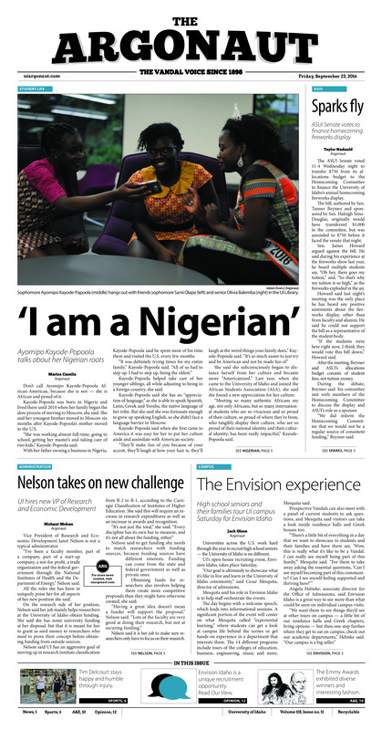 ‘I am a Nigerian’: Ayomipa Kayode-Popoola talks about her Nigerian roots; Sparks fly: ASUI Senate votes to finance homecoming fireworks display; Nelson takes on new challenge: UI hires new VP of Research and Economic Development; The Envision experience: High school seniors and their families tour UI campus Saturday for Envision Idaho; What a picture is worth: A photographic history of UI published Monday (p3); Giving back to the community: Latah County receives FEMA funds for local emergencies (p4); Transitioning Vandal technology: UI to provide opportunities to improve technology, teaching (p4); Better safe than sorry: Campus Safety Week seminar educates students on active shooter situations (p5); The road to recovery: Senior Tim Delcourt hopes to see as many start lines as possible (p6); Success on the course: Idaho golf continues its winning ways (p6); Sacrifices for football: Title IX prevents smaller teams from thriving (p7); Ready for the Rebels: Idaho football team prepares for weekend in Vegas (p8)