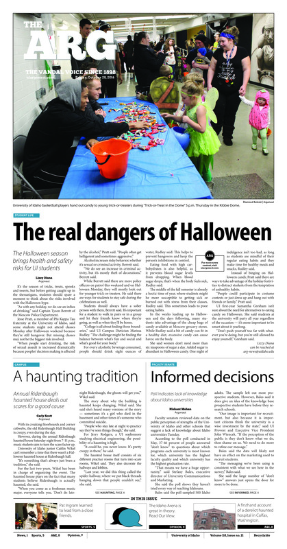 The real dangers of Halloween: The Halloween season brings health and safety risks for UI students; A haunting tradition: Annual Ridenbaugh haunted house deals out scares for a good cause; Informed decisions: Poll indicates lack of knowledge about Idaho universities; Israel is real: UI student travels to Israel to learn, brings conversations back to campus (p3); Fishing for support: ASUI Senate supports granting hunting, fishing and trapping licenses for non-resident students (p4); Learning how to lead: Senior Pat Ingram guides program newcomers (p5); Top three finish: Idaho golf teams start wrapping up fall seasons (p5); Battle for Big Sky: Idaho takes on Idaho State to determine regular season champion (p5); ‘It’s the competition’: Freshman bench player makes season debut (p6); XC ends at home: The Vandals end season at home (p7); A blessing and a curse: One former hospital is famous for its paranormal activity (p8)