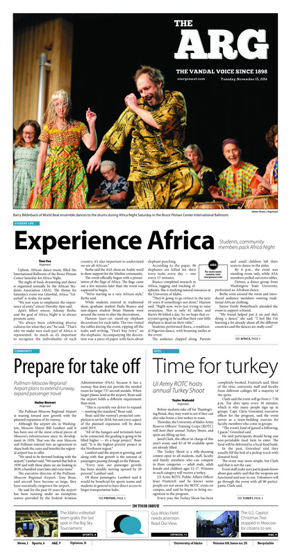Experience Africa: Students, community members pack Africa Night; Prepare for take off: Pullman-Moscow Regional airport plan to extend runway, expand passenger travel; Time for turkey: UI Army ROTC hosts annual Turkey Shoot; Design with a side of feminism: UI student combines feminism and graphic design to promote equality (p3); Constructing a new system: Staff prepares for changes in compensation and employee status (p3); Riding on the road again: Things to keep in mind while driving and parking during Thanksgiving break (p4); The elephant in the room: UI researchers work on human, elephant interactions in Mozambique (p4); Vandals keep rolling: Idaho, the underdog, advances to the Big Sky tournament (p6); Idaho reaches six: Idaho defeats Texas State to become bowl eligible (p6); Strong start: The Idaho men’s basketball team opens nonconference play (p6); Fall closing: Women take 13th, men take 21st at NCAA regionals (p7); Idaho leave its mark on D.C.: Idaho pine tree chosen as the Capital Christmas Tree (p9); Tasting Thursdays: Moscow Co-op presents Tateful Thursdays (p9); Art in the barnyard: Local award-winning art is hidden in an unlikely place (p9); Rocking with Angwish: One World welcomes alternative rock band on world tour (p10)
