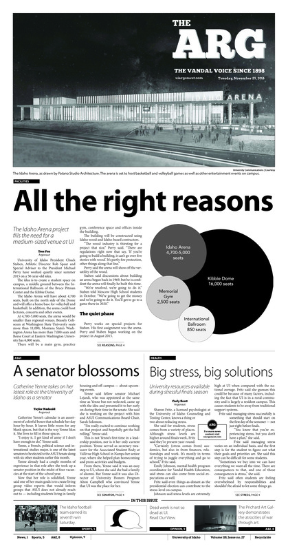 All the right reasons: The Idaho Arena project fills the need for a medium-sized venue ar UI; A senator blossoms: Catherine Yenne takes in her latest role at the University of Idaho as a senator; Big Stress, big solutions: University resources available during stressful finals season; Fighting for fairness: Hrdlicka takes on grand challenges as Faculty Senate vice chair (p3); Vandals helping Vandals: Staff Council awards the most recent Staff of the Month (p3); ‘We can win ball games’: Idaho fights to the end in a thrilling fourth quarter victory (p5); Thanksgiving blues (p5); Too many turnovers: Shooting and turnovers hurt Vandals on the road (p5); Volleyball ends in North Dakota (p6); A hopeful start: The Idaho men’s basketball team makes progress, despite losses over Thanksgiving break (p6); Desert destination: Arizona Bowl likely the postseason destination for Idaho football (p6); Idaho competes in Huston: The Vandals finish seventh against teams from around the country (p6); Technology and wat: prichard exhibit explores link between technology, violence (p8); A non-extinct band: Columbus band Digisaurus recently visited Moscow (p8)