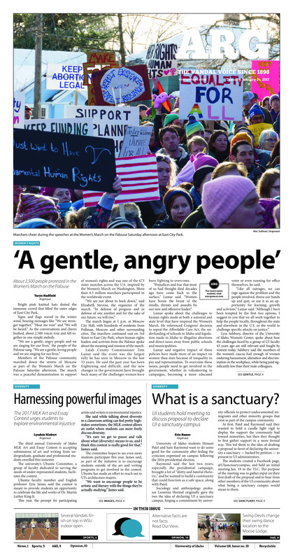 A gentle, angry people’: About 2,500 people protested in the Women’s March on the Palouse; Harnessing powerful images: The 2017 MLK art and essay contest urges students to explore environmental injustice: What is a sanctuary? UI students hold meeting to discuss proposal to declare UI a sanctuary campus; Home away from home: UI student got a taste of a new culture while she studied abroad in Austria (p3); A sport of the mind: College Bowl recruits students for an academic competition (p3); Hurdling over the border: Idaho ends the WSU indoor open with several top finishes (p5); Opening weekend: Idaho tennis began the spring season going 1-1 (p5); ‘Don’t poke the bear’: Vandals earn third straight victory against NAU Lumberjacks (p6); Vandals gain momentum: Three conference wins in a row could mean growing momentum (p7); A second chance: Inaugural spring league could provide an alternative route for former Vandals (p7); Swinging in the moose: Swing Devils of the Palouse dance at the Moscow Moose Lodge after CJ’s (p8); Welcoming the Rooster: Lorita Leung Dance company performed Jan. 21 in honor of the Chinese New Year (p9); Tackling the truth: Vigilant journalism is crucial in light of fake news popularity (p10); Safety should be first at UI: Student safety should be a priority in Idaho and Washington (p10); Breathe in, breathe out: There’s a responsibility associated with being an inspired individual (p11); Fabrication across the nation: Fake news and clickbait garner attention, dragging chains of unreliability and division (p11); Personal investment matters: There are lessons to learn outside of the classroom (p12);