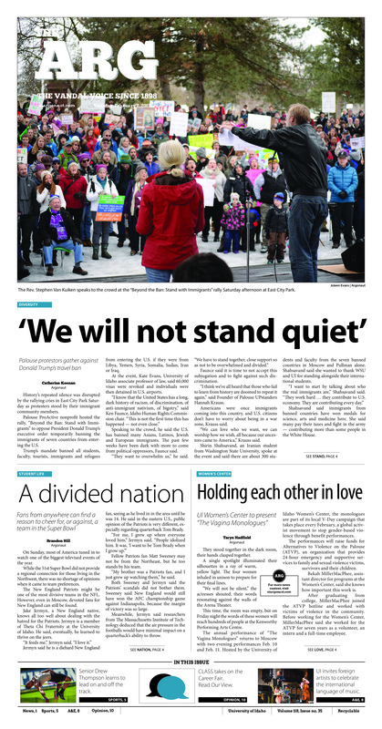 ‘We will not stand quiet’: Palouse protestors gather against Donald Trump’s travel ban; A divided nation: Fans from anywhere can find a reason to cheer for, or against, a team in the Super Bowl; Holding each other in love: UI Women’s Center to present “The Vagina Monologues”; A fundraiser that feeds: UI Students for Life raise funds to aid local parents in need (p3); Setting the bar higher: Senior Drew Thompson leads the team on and off the track (p5); Milestone victory: A victory over Sacramento State marks Jon Newlee’s 143rd win (p5); Vandal tennis on the road: Idaho’s women’s tennis team earned two victories in Portland (p5); Thousands of reasons to celebrate: Junior crosses a historic landmark and defeats Sacramento State (p6); Celebrating the world music: Guest artist Magda Giannikou describes UI’s music students as excellent collaborators (p8); A doggone way to relax: Therapy dogs visit with students at the Idaho Commons to help students cope with stress (p9); It’s fair enough (p10); Alternative idols: Recent events in the federal government have me seeking alternative role models (p11); More than a hostess: Melania Trump will find her place in a long line of first ladies (p12);