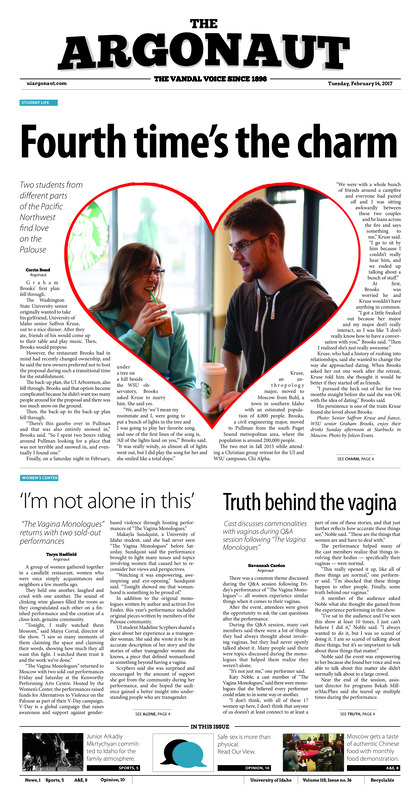 Fourth time’s the charm: Two students from different parts of the Pacific Northwest find love on the Palouse; ‘I’m not alone in this’: Truth behind the vagina; Speaking for the voiceless: Palouse community members gather to protest Planned Parenthood (p3); Archives made mobile-friendly: UI Library releases digital site for The Argonaut collection (p3); Thought-provoking performances: Shades of Black returns for its 14th year on campus (p4); Warrior on the floor: Junior Arkadiy Mktrychyan puts his heart into the game on and off the court (p5); Vandals clip Hawks: Ferenz dominates hardwood as Idaho topples conference leader (p6); More than the points: Where Geraldine McCorkell has been short in points, she makes up for in rebounds (p7); Through the gauntlet (p7); A taste of culture: Chinese Food Club offers home-style Chinese cuisine (p8); Educating Moscow city on healthy food: The third annual love your farmer love your food (p8); A world of heroes: A mobile update for a Nintendo classic (p9); Included as the out crowd: LGBTQA students reflect on community stereotypes; (p9); Beyond condoms: Safe sex means more than latex and prescriptions (p10); Legalize LSD: Drug policy should draw from science instead of culture (p11); The divided states of America (p11);