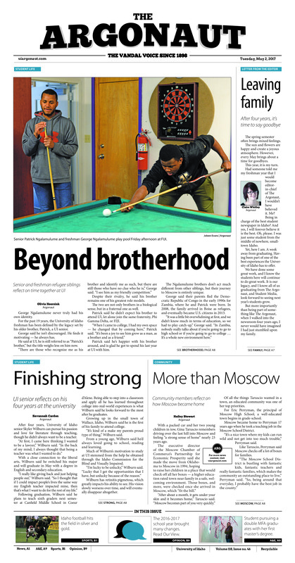 Beyond brotherhood: Senior and freshman refugee siblings reflect on time together at UI; Leaving family: After four years, it’s time to say goodbye; Finishing strong: UI senior reflects on his four years at the university; More than Moscow: Community members reflect on how Moscow became home; From classes to coaching: Moscow Parks and Rec offers UI students both work and play (p3); White Iverson takes UI: UI closes out semester with Post Malone, Saba and others (p4); Coming full circle: UI alumni achieves dream of becoming a doctor with honorary degree (p5); A force of nature: Retiring CNR professor reflects on experiences at UI (p6); One door closes, another opens: Commencement ceremony recognizes graduating students (p7); Art knows no limits: UI student and performance artist Lindsay Mammone completes first MFA program (p9); Sharing culture: Women’s Center and Office of Multicultural Affairs brought Japanese traditions to the Palouse (p9); A community of creators: Third annual artability showcases the work of new and returning artists (p10); Cashing in on nap time: UI’s Theatre Department revamps “Sleepy: A Musical” (p11); From one family to the next: Taylor Pierce and Mikayla Ferenz continue to build their strong careers and legacy at Idaho (p13); 2017 champs: The Idaho men’s tennis team claimed its second Big Sky title (p13); Vandals earn their third title: Idaho earns its third Big Sky conference title (p14); Vandals have Meade for speed: Vandal athletes set records in a weekend of Pac-12 meets (p15); Making something out of nothing: The need for franchise quarterbacks continue (p16); There’s no place like Dome: Vandals enjoy favorable lineup for upcoming fall season in the dome (p17); All about the offense: Idaho’s offense shines in silver and gold game Friday (p18); A season of success (p20); Ch-ch-ch-changes: The 2016-2017 school year brought news, change (p21); New wave of truth-tellers: Comedians offer a more honest insight than traditional media outlets (p21); Aiming with a purpose: There is value in the right form of ambition (p22); A group project: Working with others may be difficult, but it is necessary (p23); Make female pleasure a priority: Women need to be intimately understood (p24);