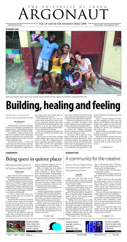 Building, healing and feeling: Vandals unite in humanitarian efforts, imparting good faith abroad; Being queer in quieter places: Bennett receives grant to tell stories of Idaho’s LGBT; A community for the creative: Moscow Farmers Market brings the community together with local goods and services; Parking pandemonium: Too many purple parkers leads to change in how permits are sold (p3); Dressing up dining (p4); Reinstate tailgates: Alcohol at tailgating could make a comeback (p4); The kicking lineage: Coffey is comfortable where he belongs in the program (p6); A weak week one: Idaho’s first win was not a pretty one, but it was a win nonetheless; (p6); Vandals victorious: Idaho women come out on top and men finish second in cross-country season opener (p6); Baggerly calls game: Heads up goal helps Vandals bounce back from loss before dropping another one at home (p8); Starting the season right: Idaho football kicked off the 2017-2018 season with a win (p8); Home sweet Kibbie home: Reasons why the Kibbie Dome shouldn’t be taken for granted (p9); Performing philosophy: Hip-hop philosopher Plaedo Wellman entertains despite sound system failure (p11); Swing’s the thing at Newbie Night: The Swing Devils of the Palouse meet every Thursday at Moose Lodge (p11); A bow, a mission and a message: Conservationist organizations show their films and their love for the backcountry (p12); Aspiring makers at the UI Mill: The UI Mill invites students to drop in and share creativity at Make it Monday events (p13); Helping from afar: The Moscow community can help those affected by Hurricane Harvey (p14); Defined by our company: People should choose their friends intentionally (p15); Limp wrists, tight fists: The experiences of the LBGTQA community and film should correlate more often (p15);