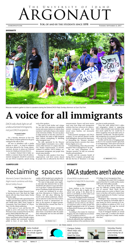 A voice for all immigrants: DACA rally sheds light on all undocumented immigrants, not just DACA recipients; Reclaiming spaces: Women’s Center’s take back the night march combines with Katy Benoit safety forum; DACA students aren’t alone: UI and WSU students work together to help DACA classmates; Vandals united, never divided: Vandals join together to protestrecentDACAdecision (p3); An opportunity abroad: Education abroad fair gives students the opportunity to travel the world (p4); Wrecked by the Rebels: Idaho drops a six-game win streak with a tough loss at home to UNLV (p6); Missing the momentum: Idaho suffers a loss at the hands of a UNLV team that outdid them in everyway (p6); Idaho honors Kristen Armstrong: Part of Paradise Path is dedicated to Olympic gold medalists and UI graduate Kristin Armstrong (p7); Vandals dominate GCU Tournament: Idaho seeps three games and takes home the GCU tournament title (p8); NFL Non-Functioning: The NFL is incapable of properly disciplining its players (p9); Women’s voices take the stage: Staged reading to support endowment for UI playwriting students (p10); Setting the stage: Sept. 10 Drag 101 class welcomes student to TabiKat Productions (p12); The evidence is in the air: Recent wildfires should prompt thought and discussion on environmentalism (p13); Identity theft by association: Pinkwashing is a harmful process not many know about (p14);