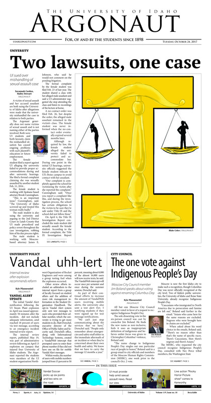 Two lawsuits, one case: UI sued over mishandling of sexual assault case; Vandal uhh-ert: Internal review after explosion recommends reform; The one vote against Indigenous People’s Day: Moscow City Council member Jim Boland speaks about voting against renaming Columbus Day; How to convince a conservative: Visiting conservative supports climate change legislation (p3); Figuring finances and federal aid: As the FAFSA deadline approaches, the need for student knowledge on incoming aid rises (P3); Justifying justifications: Psychologist Carol Tavris discusses Common Read (p4); Traversing changes: Coutinho has been through the atmospheric gauntlet (p6); Tigers take over: Idaho is unable to get anything going in Missouri, adding another loss against Power Five schools (p6); Winning streak snapped: Idaho volleyball swept in back-and-forth contest (p7); Winning on the road: Idaho wins in the closing games of the regular season (p8); A wild show (p11); Lights, camera, art: UI grad student Logan Brashar shines her light (p12); Singing through the cold: Country music singer performed at UI Oct. 20 (p13); Neglecting the victims: Sexual assault cases should be taken more seriously at UI (p14); Look both ways: Language plays an extremely important role in the exchange of privilege and oppression (p15); The importance of self-care: How self-care can bring out a better you for a healthy lifestyle (p16);