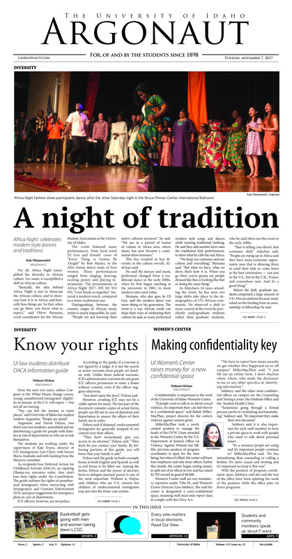 A night of tradition: Africa Night celebrates modern style dances and traditions; Know your rights: UI law students distribute DACA information guide; Making confidentiality key: UI women’s center raises money for a new confidential space; Construction to improve: Admin building construction moves forward, to open mid-December (p3); A winning weekend: Idaho women win big against Lewis-Clark State at home: Home exhibition finale ends in dominant win for Vandals (p5); Freshman up to par: Cole Chrisman’s attitude and skill set makes an impact (p6); Trojan horse denial: Mental errors and mistakes bring down Idaho (p7): First place deadlock: Vandals jump into tie for 1st after battle with Big Sky powerhouse (p8); Adversity in Arizona: Idaho swim and dive lost tough meets at Grand Canyon and Northern Arizona (p8); Snaps to the F-word: Poets shared their thoughts on feminism during annual F-Word Live Poetry Slam at UI (p9); Vibrantly Vanic: Vandal entertainment EDM concert delayed 2 hours (p10); Counting every voice: Voting in local elections is an opportunity for students to share their vision of Moscow (p11); Juxtaposing injustice: Kevin Spacey’s response produces negative assumptions (p12); The slippery slope of public policing: Motivating people to police each other can go wrong (p12);