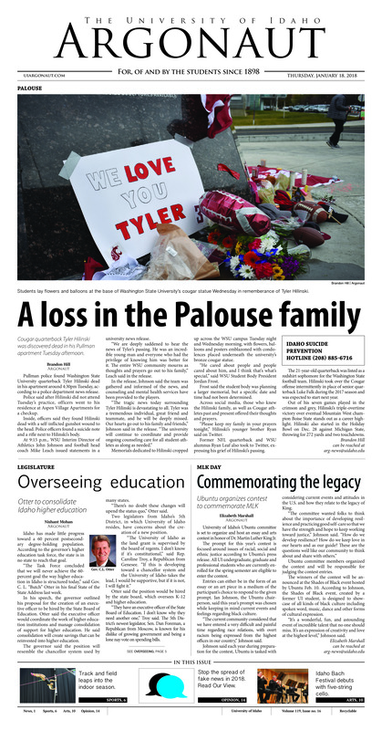 A loss in the Palouse family: Cougar quarterback Tyler Hilinski was discovered dead in his Pullman apartment Tuesday afternoon; Overseeing education: Otter to consolidate Idaho higher education; Commemorating the legacy: Ubuntu organizes contest to commemorate MLK; Renovations kick off the new year: The UI library gets ready to renovate the second floor (p3); Moratorium on Greek Row: Greek community self-imposes moratorium (p4); Vandals off to PyeongChang: Former Idaho track and field athlete set to compete in the bobsled event South Korea (p6); A blast from Vandal past: Start the new year with a look at the past - a photo essay (p8); Five strings, six suites: Cellist plays rare five-string cello for Idaho Bach Festival (p10); Jaded cops: Shining a light on why “Bright” was poorly received (p11)