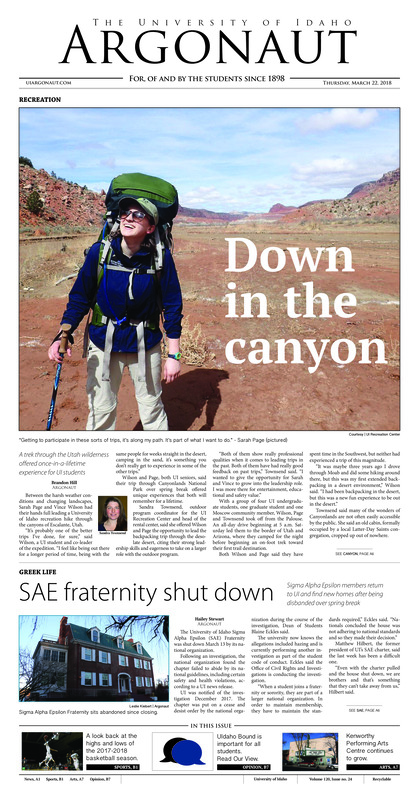 Down in the canyon: A trek through the Utah wilderness offered once-in-a-lifetime experience for UI students; SAE fraternity shut down: Sigma Alpha Epsilon members return to UI and find new homes after being disbanded over spring break; On the right trail: UI students take part in protecting the Oregon environment (p4); A world of difference: Mohamed Hassan traveled all the way from Egypt to attend the University of Idaho (p6); ‘A living theater’: Kenworthy Performing Arts Centre continues to grow, impact the lives of community members (p7); Idaho alumna in the IAAF World Half Marathon Championships (p13)