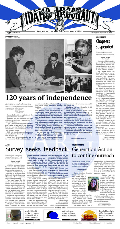 Chapters suspended: Three Greek houses are restricted from all activities; 120 years of independence: Past editor-in-chiefs reflect on time spent at The Argonaut in celebration of the 120th anniversary; Survey seeks feedback: VandalSync surveying menstrual hygiene bill; Generation Action to continue outreach: Generation Action plans more events to educate and support students; Freshman sets campus aflame: This Argonaut article from 1956 recounts a fire set by a student who wrote the story covering it (p3); Celebrating the Indigenous: Moscow’s second Indigenous People Day event sees multiple tribes telling stories (p3);Slaying the Vandal stage: UI hosts first on-campus drag show Friday night (p5); Rolling through history: Historical churches, cemeteries seen on Latah County bus tour Saturday (p5); Celebrating a proud Palouse: The UI LGBTQA Center welcomes students to their Coming Out Day rally and carnival (p6); Folk music, bratwurst and potato salad: Lutheran Campus Ministry hosts fifth annual OKtoberfest, celebrating more than just beer (p7);Bringing it home: Mark Hilinski talked of mental health with the Idaho football team (p8)